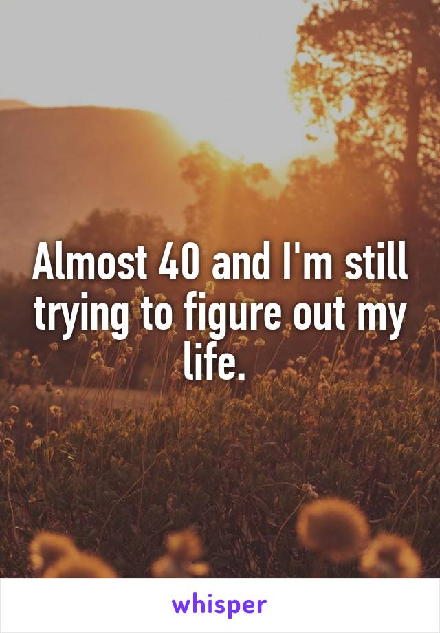Almost 40 and I'm still trying to figure out my life. 