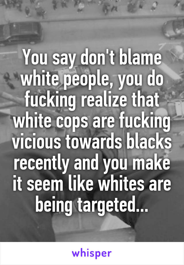 You say don't blame white people, you do fucking realize that white cops are fucking vicious towards blacks recently and you make it seem like whites are being targeted...