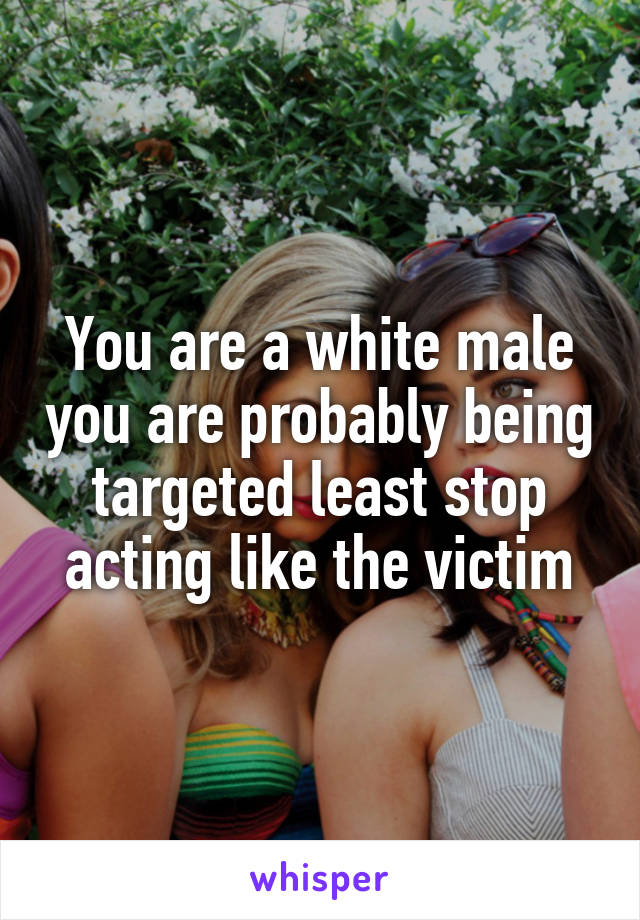 You are a white male you are probably being targeted least stop acting like the victim