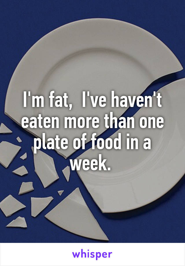 I'm fat,  I've haven't eaten more than one plate of food in a week. 