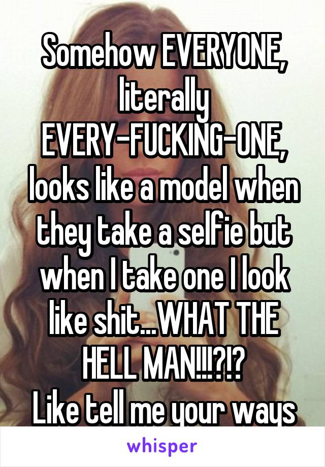 Somehow EVERYONE, literally EVERY-FUCKING-ONE, looks like a model when they take a selfie but when I take one I look like shit...WHAT THE HELL MAN!!!?!?
Like tell me your ways