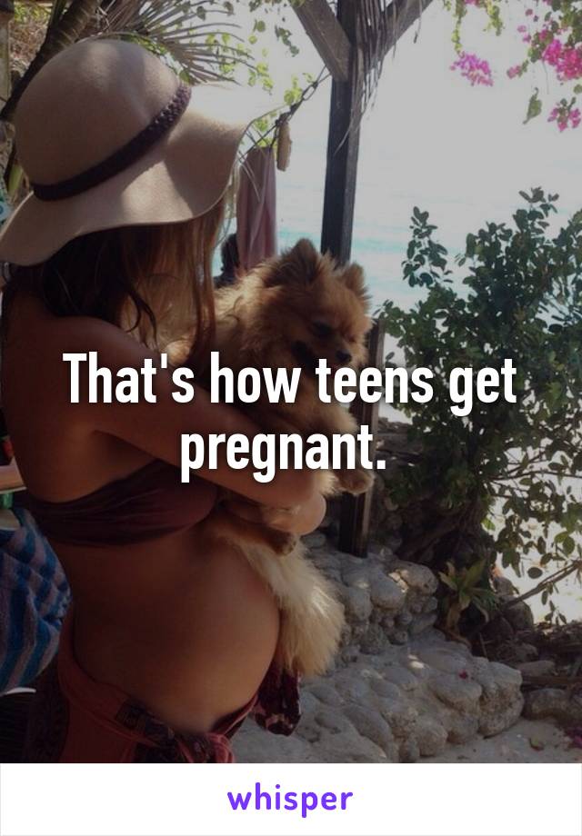 That's how teens get pregnant. 
