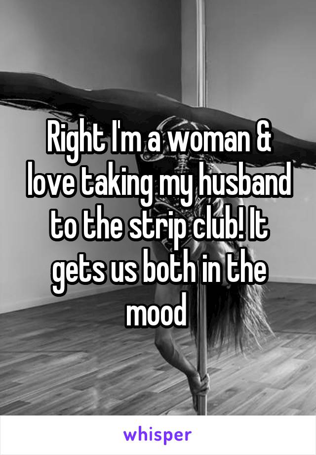 Right I'm a woman & love taking my husband to the strip club! It gets us both in the mood 