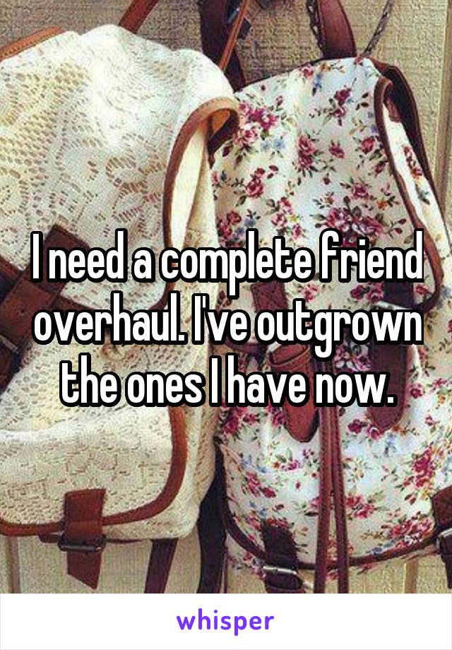 I need a complete friend overhaul. I've outgrown the ones I have now.