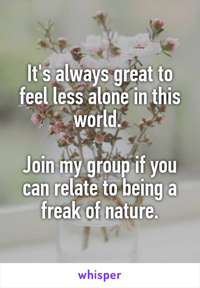 It's always great to feel less alone in this world. 

Join my group if you can relate to being a freak of nature.
