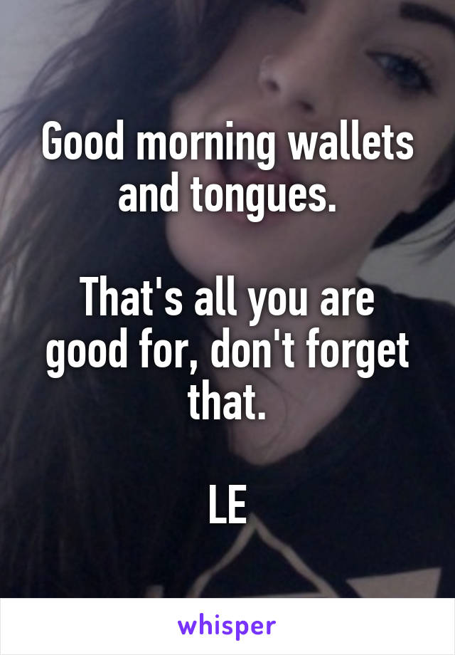 Good morning wallets and tongues.

That's all you are good for, don't forget that.

LE