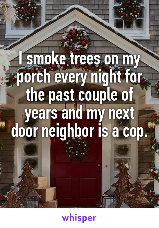 I smoke trees on my porch every night for the past couple of years and my next door neighbor is a cop. 
