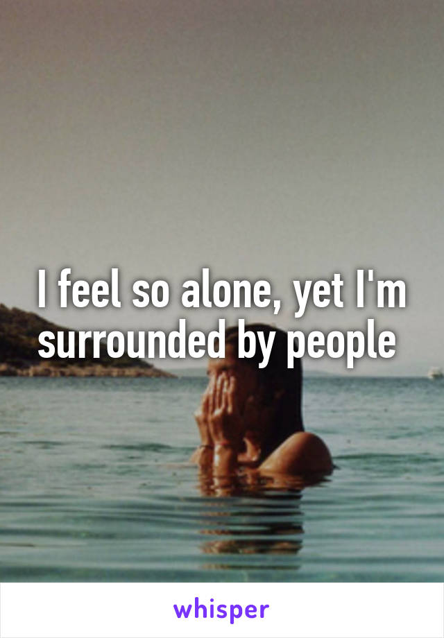 I feel so alone, yet I'm surrounded by people 
