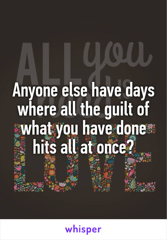Anyone else have days where all the guilt of what you have done hits all at once?