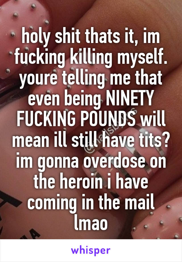 holy shit thats it, im fucking killing myself. youre telling me that even being NINETY FUCKING POUNDS will mean ill still have tits? im gonna overdose on the heroin i have coming in the mail lmao