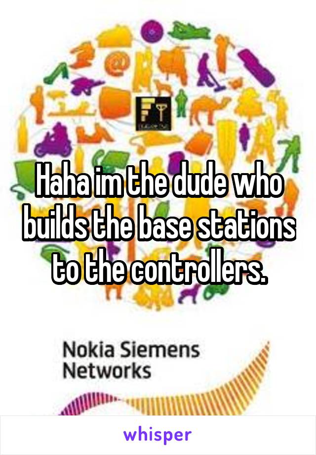 Haha im the dude who builds the base stations to the controllers.