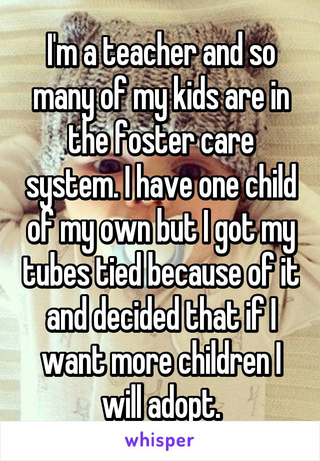 I'm a teacher and so many of my kids are in the foster care system. I have one child of my own but I got my tubes tied because of it and decided that if I want more children I will adopt.