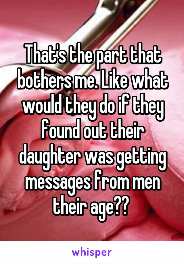 That's the part that bothers me. Like what would they do if they found out their daughter was getting messages from men their age?? 