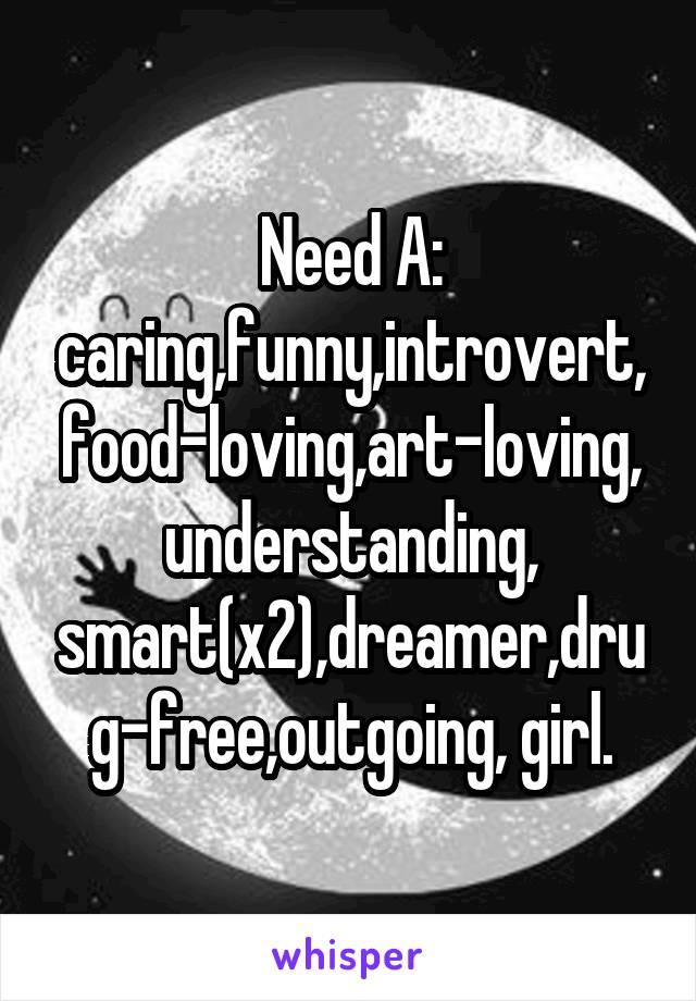 Need A: caring,funny,introvert,food-loving,art-loving,understanding, smart(x2),dreamer,drug-free,outgoing, girl.