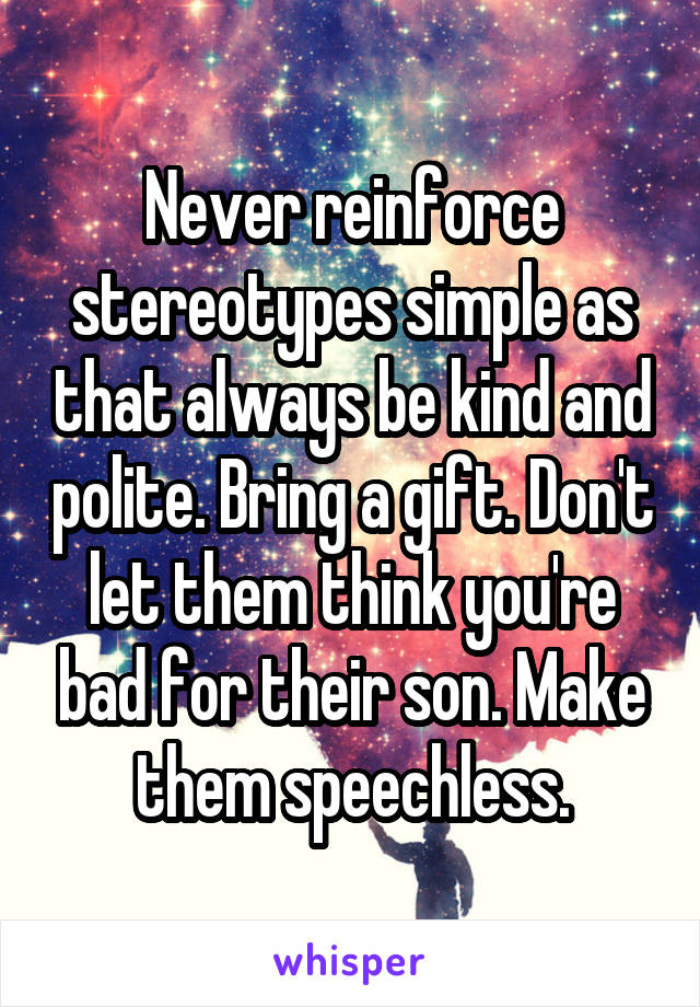 Never reinforce stereotypes simple as that always be kind and polite. Bring a gift. Don't let them think you're bad for their son. Make them speechless.