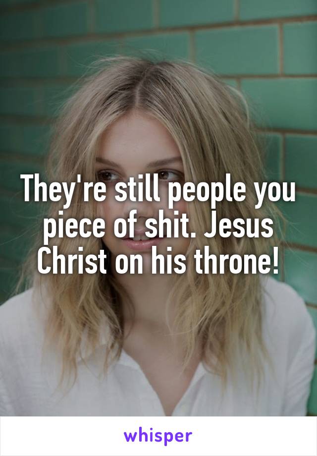 They're still people you piece of shit. Jesus Christ on his throne!