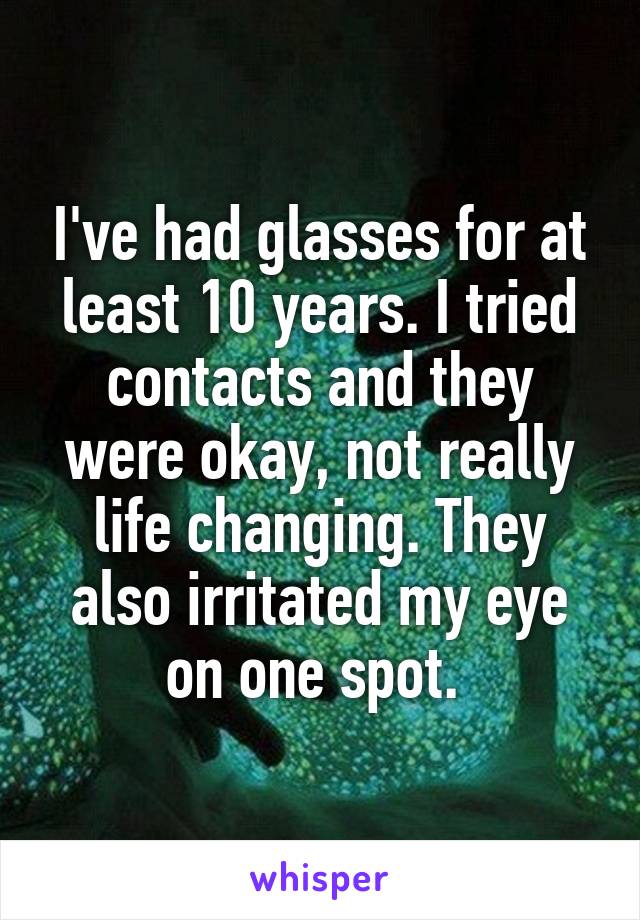 I've had glasses for at least 10 years. I tried contacts and they were okay, not really life changing. They also irritated my eye on one spot. 