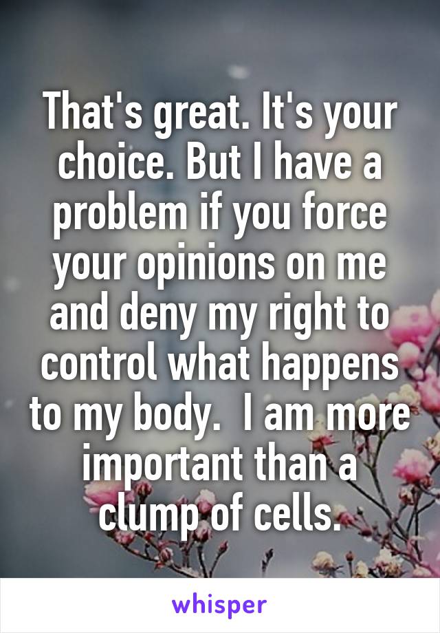 That's great. It's your choice. But I have a problem if you force your opinions on me and deny my right to control what happens to my body.  I am more important than a clump of cells.