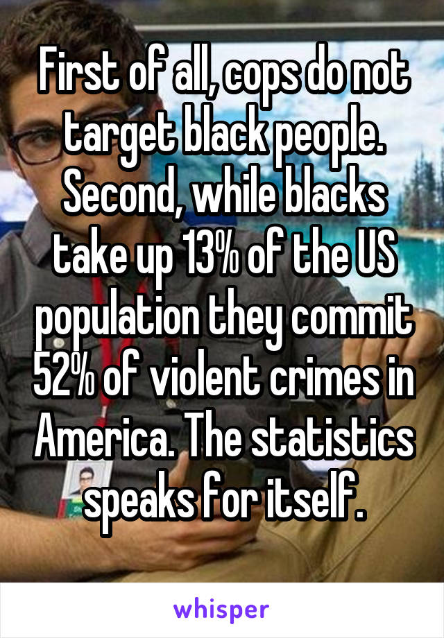 First of all, cops do not target black people. Second, while blacks take up 13% of the US population they commit 52% of violent crimes in America. The statistics speaks for itself.
