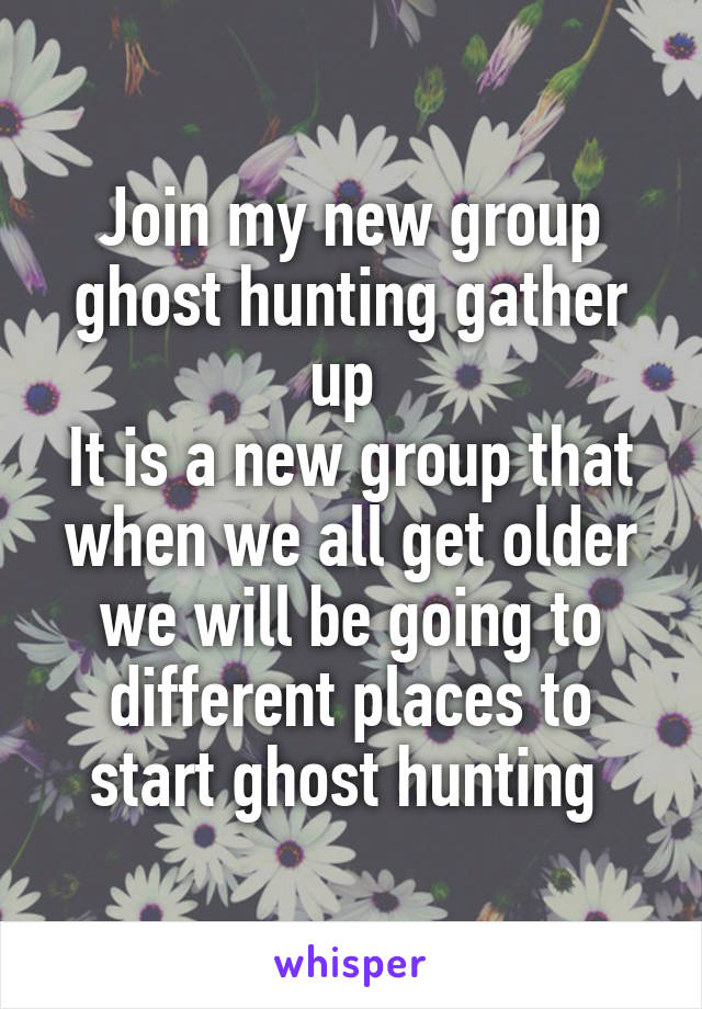 Join my new group ghost hunting gather up 
It is a new group that when we all get older we will be going to different places to start ghost hunting 