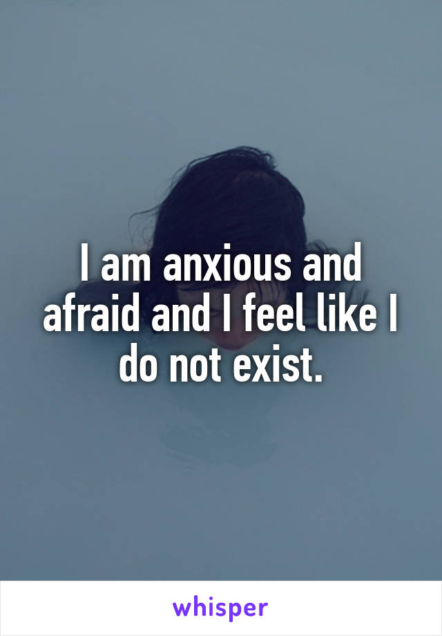 I am anxious and afraid and I feel like I do not exist.