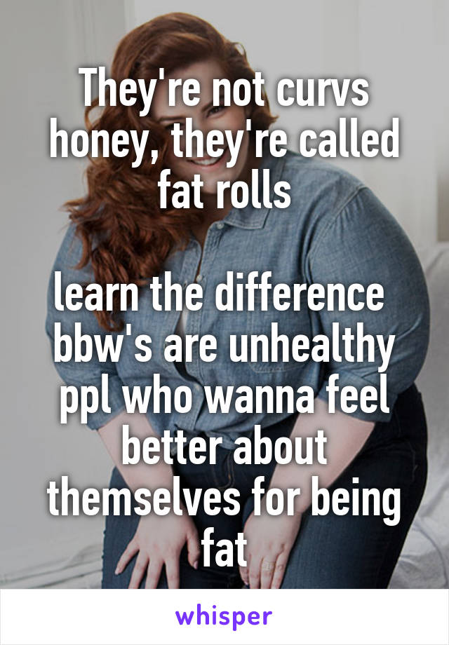 They're not curvs honey, they're called fat rolls

learn the difference 
bbw's are unhealthy ppl who wanna feel better about themselves for being fat