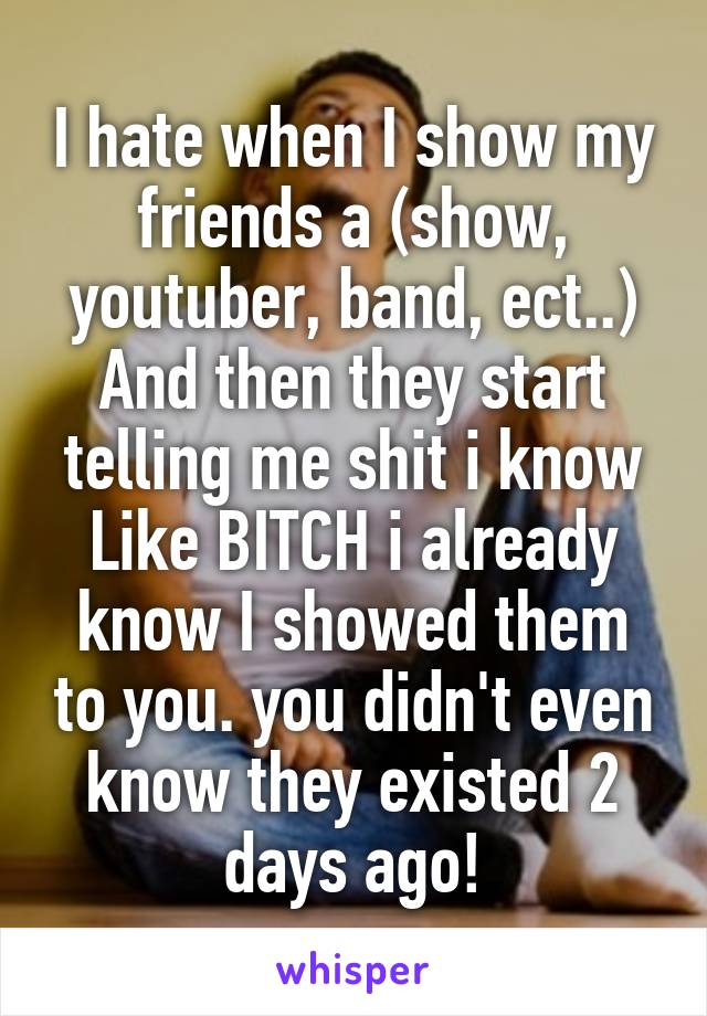 I hate when I show my friends a (show, youtuber, band, ect..)
And then they start telling me shit i know Like BITCH i already know I showed them to you. you didn't even know they existed 2 days ago!