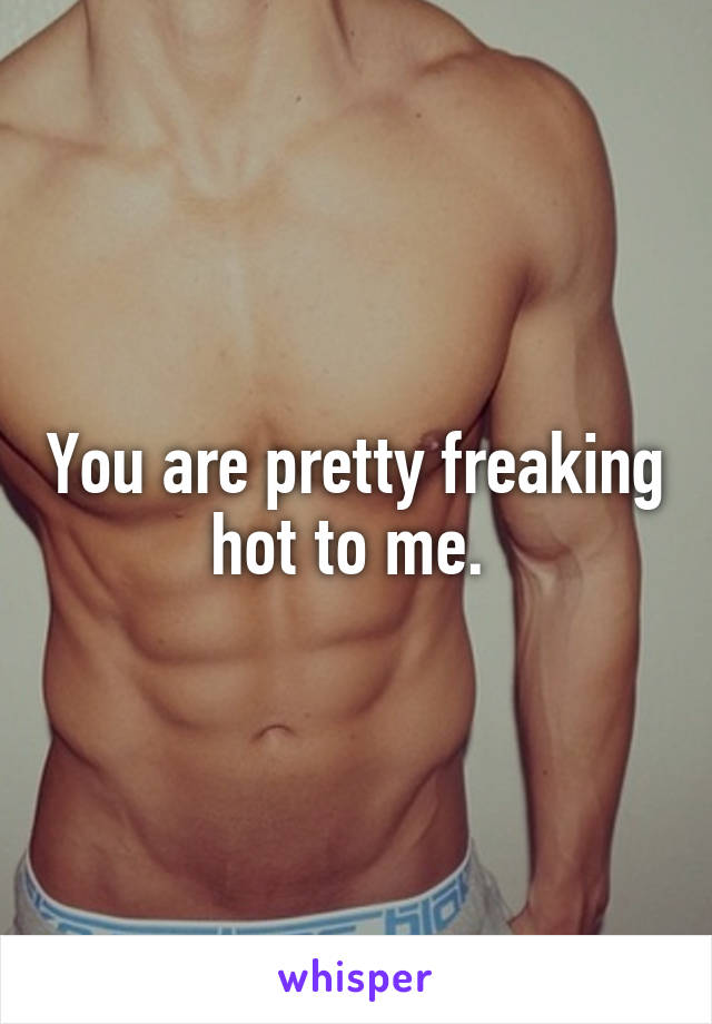 You are pretty freaking hot to me. 