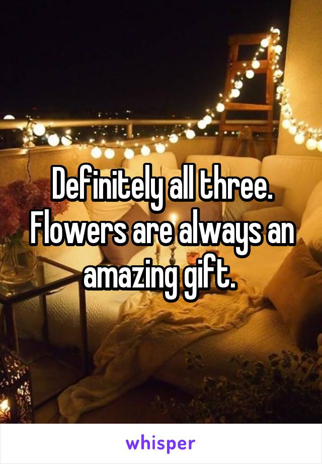 Definitely all three. Flowers are always an amazing gift. 