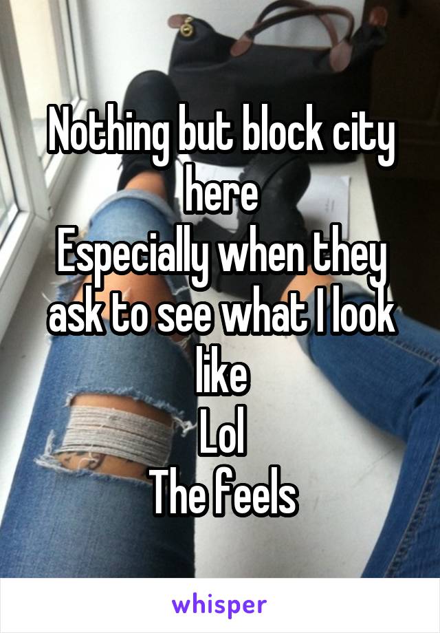 Nothing but block city here
Especially when they ask to see what I look like
Lol
The feels