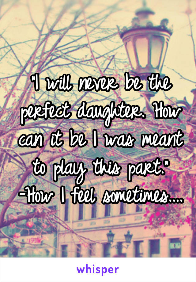 "I will never be the perfect daughter. How can it be I was meant to play this part." -How I feel sometimes....