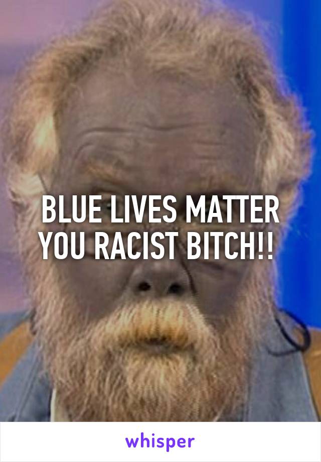 BLUE LIVES MATTER YOU RACIST BITCH!! 