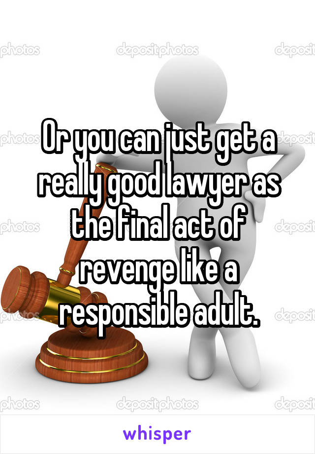 Or you can just get a really good lawyer as the final act of revenge like a responsible adult.