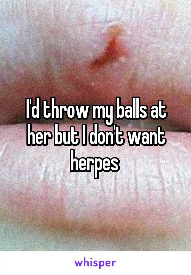 I'd throw my balls at her but I don't want herpes 