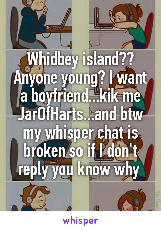 Whidbey island?? Anyone young? I want a boyfriend...kik me JarOfHarts...and btw my whisper chat is broken so if I don't reply you know why 