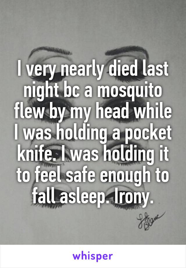 I very nearly died last night bc a mosquito flew by my head while I was holding a pocket knife. I was holding it to feel safe enough to fall asleep. Irony.