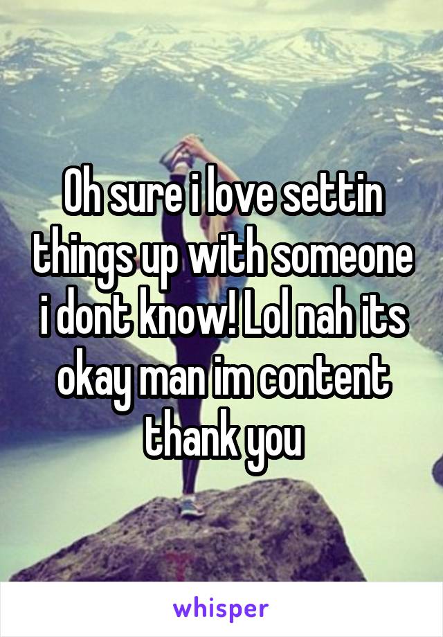 Oh sure i love settin things up with someone i dont know! Lol nah its okay man im content thank you