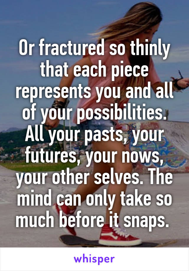 Or fractured so thinly that each piece represents you and all of your possibilities. All your pasts, your futures, your nows, your other selves. The mind can only take so much before it snaps. 