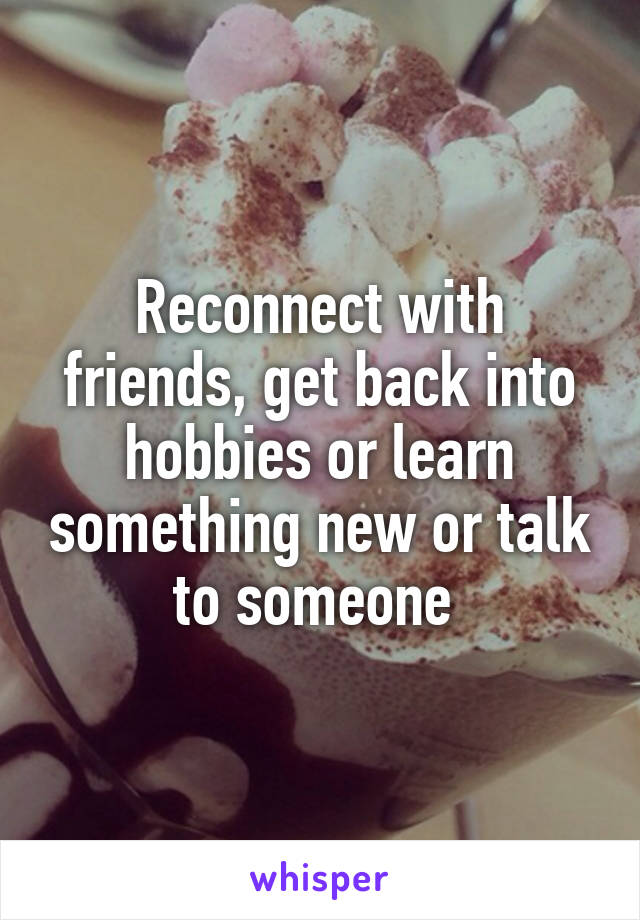 Reconnect with friends, get back into hobbies or learn something new or talk to someone 