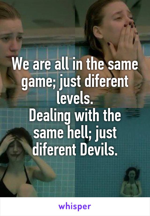 We are all in the same game; just diferent levels.
Dealing with the same hell; just diferent Devils.