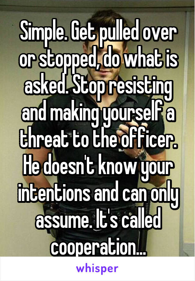 Simple. Get pulled over or stopped, do what is asked. Stop resisting and making yourself a threat to the officer. He doesn't know your intentions and can only assume. It's called cooperation...