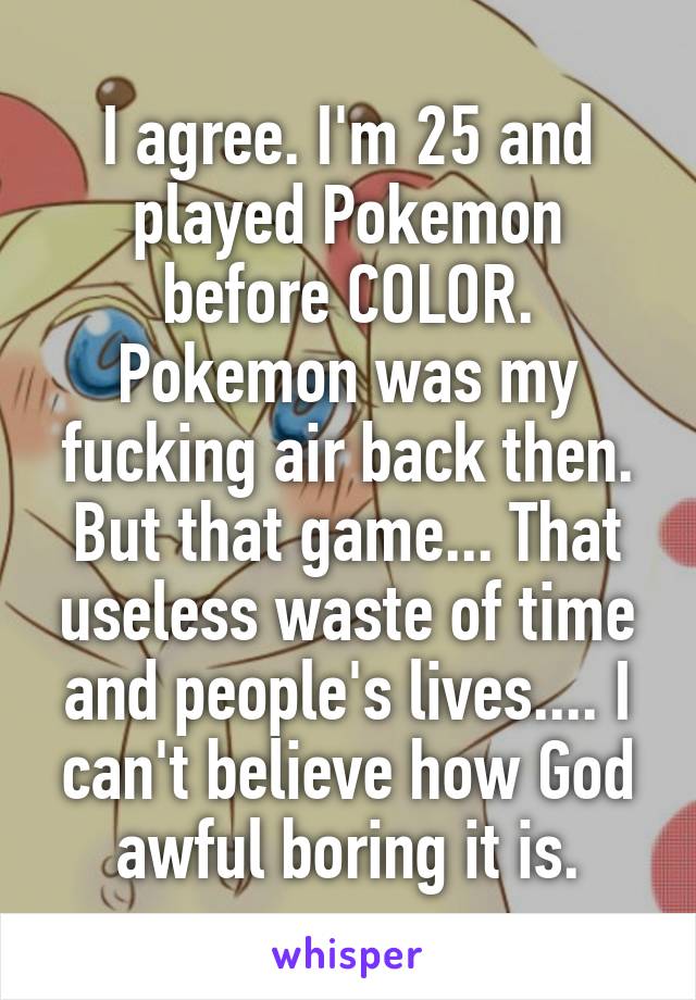 I agree. I'm 25 and played Pokemon before COLOR.
Pokemon was my fucking air back then. But that game... That useless waste of time and people's lives.... I can't believe how God awful boring it is.