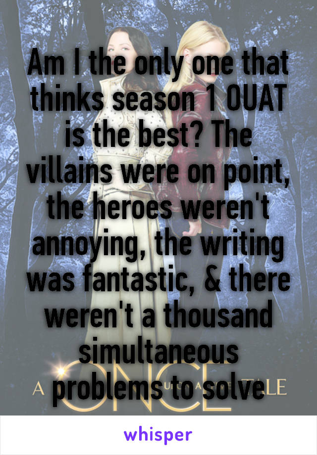Am I the only one that thinks season 1 OUAT is the best? The villains were on point, the heroes weren't annoying, the writing was fantastic, & there weren't a thousand simultaneous problems to solve