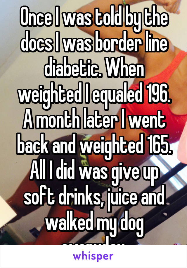 Once I was told by the docs I was border line diabetic. When weighted I equaled 196. A month later I went back and weighted 165. All I did was give up soft drinks, juice and walked my dog everyday.