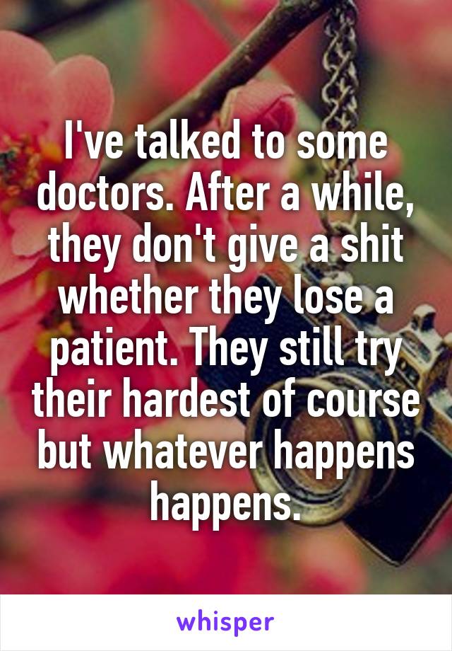 I've talked to some doctors. After a while, they don't give a shit whether they lose a patient. They still try their hardest of course but whatever happens happens.