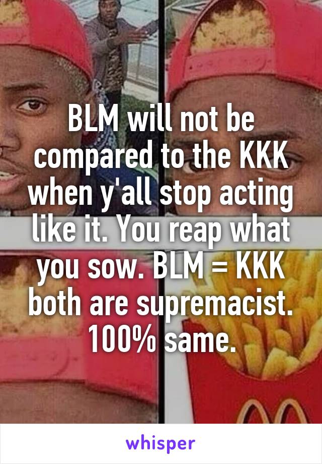 BLM will not be compared to the KKK when y'all stop acting like it. You reap what you sow. BLM = KKK both are supremacist. 100% same.