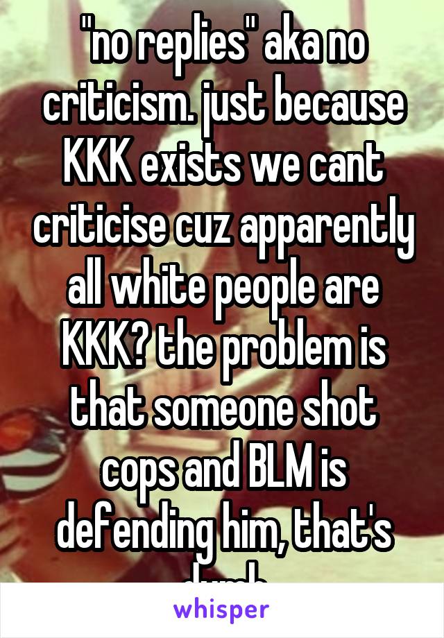 "no replies" aka no criticism. just because KKK exists we cant criticise cuz apparently all white people are KKK? the problem is that someone shot cops and BLM is defending him, that's dumb