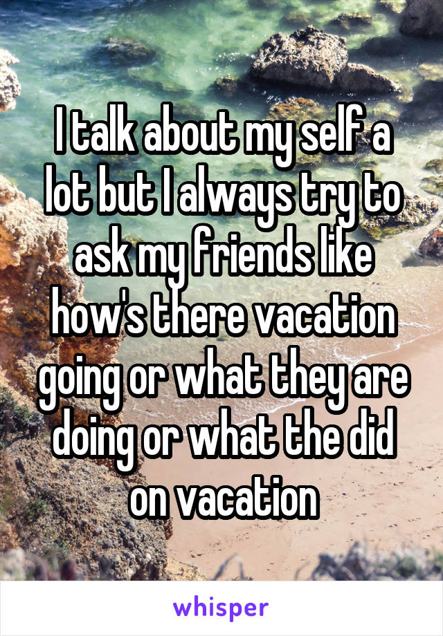 I talk about my self a lot but I always try to ask my friends like how's there vacation going or what they are doing or what the did on vacation