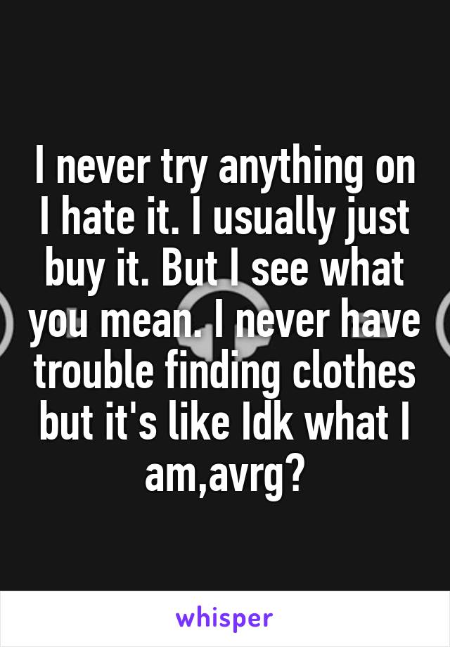 I never try anything on I hate it. I usually just buy it. But I see what you mean. I never have trouble finding clothes but it's like Idk what I am,avrg?