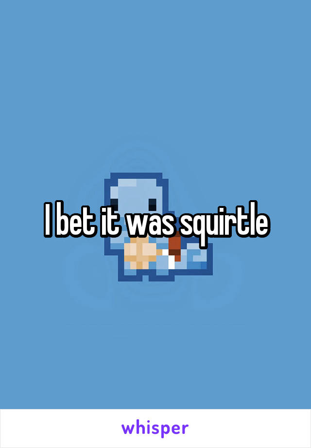 I bet it was squirtle